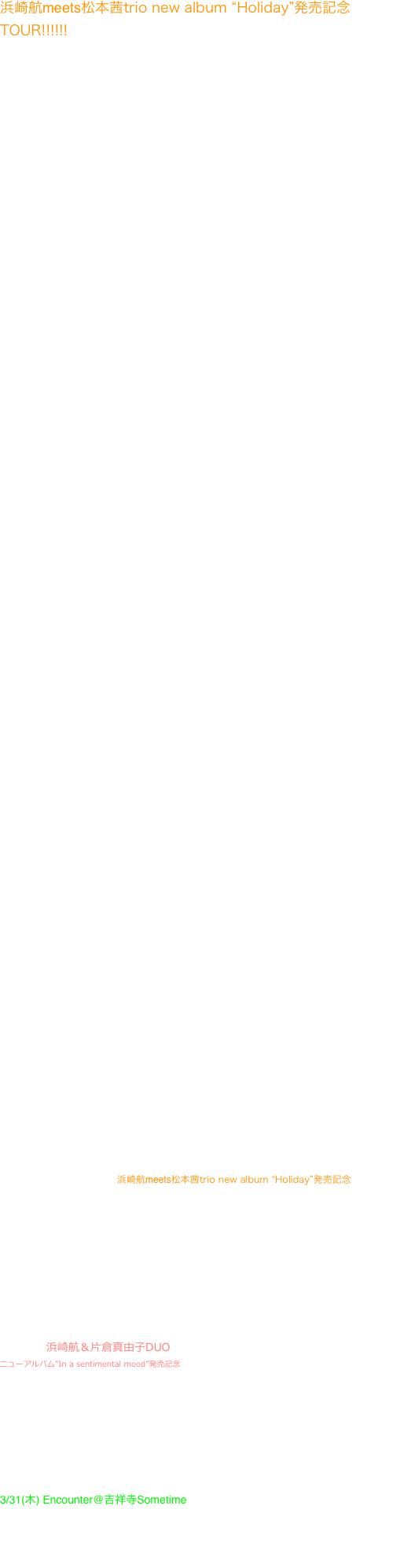 


浜崎航meets松本茜trio new album “Holiday”発売記念TOUR!!!!!! 本川悠平(b)海野俊輔(ds)  日本全国で圧倒的な支持を得る浜崎航meets松本茜trioの3年振りのニューアルバム。AmazonJ-Jazz部門では
販売ランキング堂々の１位を記録。
2012モンタレージャズフェス、2015東京ジャズ出演等次世代を牽引するサックス浜崎航と
“Memories of You”で驚異的なセールスを記録中の若手注目の美人ピアニスト松本茜による
　直球でJAZZの美しさ、楽しさを表現する痛快さはすべてのジャズファンに贈る原点回帰。
NY最高峰のリズムセクション、ピーターワシントンとジーンジャクソン、東京最高峰のリズムセクション、本川悠平、海野俊輔を率いて急成長する気鋭のConceptRecordsより発売。

3/1(火)大阪ミスターケリーズ
06-6342-5821　前4,200円/当4,500円　19:30start
〒530-0002 大阪市北区曽根崎新地2-4-1　ホテルビスタプレミオ堂島１F


3/2(水)広島Satin Doll　　082-241-0693
5000円(1ドリンク付)　1st20:00-21:00 2nd21:30-22:30
〒730-0033 広島市中区堀川町１－１６　小川ビル3F


3/3(木)博多　ニューコンボ
前売3500円/当日4000円、開演20時　福岡市中央区渡辺通５丁目１－２２　092-712-7809

3/4(金)島原　櫛田邸　島原市北門町1566-4　19：00スタート 　　　　　　　4500円（フリードリンク付き　ワイン、ソフトドリンクなど） 　　　　　　　問い合わせ　くしだるりこ　070-5403-3808

3/5(土)佐賀JAZZ&COFFEE+BARシネマテーク
3500YEN  20:00 START　佐賀市大財1-5-60　TEL:0952-28-6708


3/6(日)長崎　香港上海銀行記念ホール
長崎市松が枝町４番２７号 TEL/FAX.095-827-8746    18:30Start
入場料3000円(チケット等は特に御座いませんので、当日直接おいでください)（学生、子供1500円、未就学児童は無料　赤ちゃん大歓迎、騒いでも大丈夫！）

3/8(火)鹿児島　明日の地図　
〒892-0843 鹿児島県鹿児島市千日町９−１７ 江口商事ビル ２Ｆ　099-227-0080　
一般4000円　学生3000円　19：30start

3/9(水)久留米　アフターアワーズバン
福岡県久留米市東町32-3　電話0942-32-7285　4000円　1930start

3/10(木)熊本　サザエ　20時スタート
前売り3000円当日3500円ワンドリンク別途500円
熊本県熊本市南坪井町３−７ 宮野ビル2F　096-223-5701

3/11(金)ジャズ工房NISHIMURA　前売4,000、当日4,500　1930start 太宰府市朱雀2-25-10

3/12(土)宮崎  loghouse livestudio SWINGE　3,500/4,000　19:30start
宮崎市清武町今泉丙1446-6　　090-7085-9174(酒匂)

3/13(日)都城　Dreci 19:30start  2000yen 1drinkオーダーミニマム

3/14(月)山口　ポルシェ
0839-24-4616/3000円/19：30Start　山口市葵1-1-28

3/15(火)周南Bar　周南市飯島町1-41　0834-31-9308
20:00start 6000yen(free drink)

3/16(水)岡山SOHO
前4000円当4500円　学生半額　19:00開場19:45スタート

3/17(木)松坂サライ
19:30start 1d付き4000円　　　　
松坂市日野町604サニービル2階　0598-21-3130

3/18(金)静岡ライフタイム
start19:30～ charge:3500yen(前売り3000yen)
静岡市葵区紺屋町11-1  053-455-8001



3/22　火　浜崎航＆福田重男”BACCHUS-DUO”@珈琲美学
華麗でパワフルでピアニズム溢れ、そしてレディ達の熱い視線を一身に受けるピアニスト福田重男。繊細なフルートと豪放磊落なテナーで
色を添える海をこよなく愛する浜崎航とのデュオは、酒とダンディズムをこよなく愛する男達による狂乱の宴。


3/25(金)蕨OurDelight　　浜崎航meets松本茜trio new album “Holiday”発売記念
開場19時　開演20時、2セット、終了22時半過ぎ　MC=2500円（内税
日本全国で圧倒的な支持を得る浜崎航meets松本茜trioの3年振りのニューアルバムはNYと東京の最高峰のリズムセクションを率いての意欲作。急成長する気鋭のConceptRecordsより発売。直球でJAZZの美しさ、楽しさを表現する痛快さはすべてのジャズファンに贈る原点回帰。
NY最高峰のリズムセクション、ピーターワシントンとジーンジャクソン、東京最高峰のリズムセクション、本川悠平、海野俊輔を率いて急成長する気鋭のConceptRecordsより発売。


3/26 土　海野俊輔Trio@千葉ニューオリンズ


3/29(火) 浜崎航＆片倉真由子DUO @南青山BODY AND SOUL
ニューアルバム”In a sentimental mood”発売記念　 港区南青山６－１３－９　03-5466-3348　Charge3500  Start20:00 深遠なるデュークエリントンの音楽を全身全霊を捧げて演奏する浜崎航と片倉真由子の鬼気迫る世界観。呼吸を忘れる程に美しい。
2012年モンタレージャズフェス出演、2015年東京ジャズ出演等日本ジャズ界の最先端で活躍するサックス浜崎航と、名門ジュリアードを卒業、NYで活躍後日本ジャズの最重要ピアニストとなった片倉真由子。満を持してのデュオ二作目を気鋭のConceptRecordsより11/11リリース。音楽は祈りであり希望であることを深く感じさせるエリントンの音楽を全身全霊を捧げて演奏活動を続ける。Jjazznet”PickUp”11月の注目作品に取り上げられる。




3/31(木) Encounter@吉祥寺Sometime
0422-21-6336 ¥1,800  19:45start 東京都武蔵野市吉祥寺本町1-11-31 B1F
Encounter New Album”OASIS”発売記念。日本のジャズシーンをリードし続ける本格コンテンポラリー・ジャズグループ”ENCOUNTER”が３年の沈黙を破り、待望の最新アルバム”OASIS”をリリース！2012年『55th Monterey Jazz Festival』(California/USA)にも出演し好評を博した、国内外で精力的な活動を展開する浜崎航と堀秀彰率いる"ENCOUNTER"の真骨頂！






